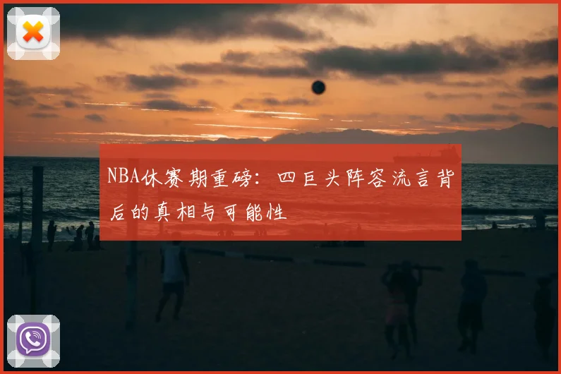 NBA休赛期重磅：四巨头阵容流言背后的真相与可能性