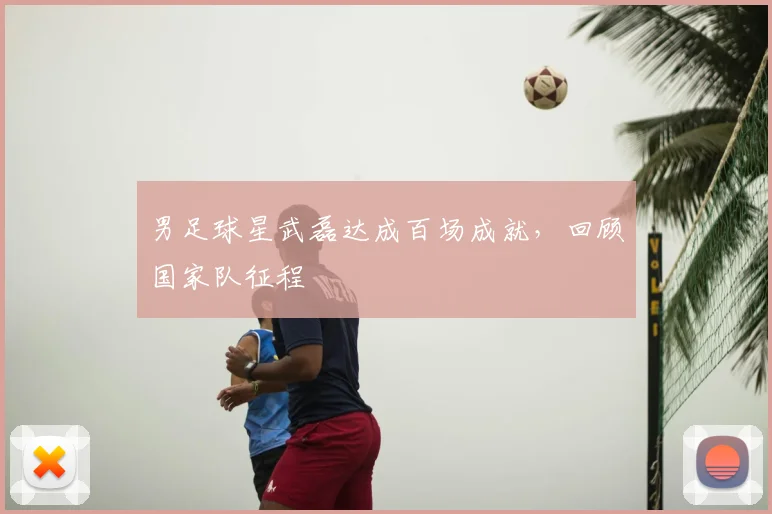 男足球星武磊达成百场成就，回顾国家队征程