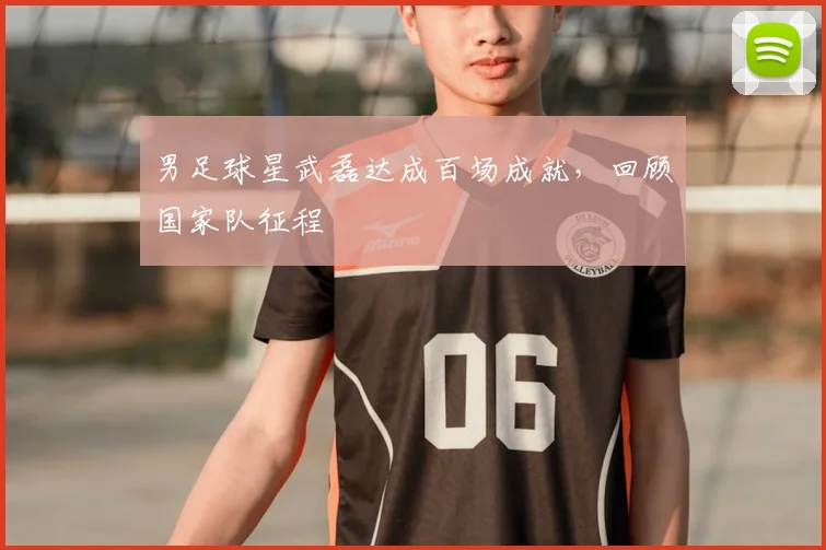 男足球星武磊达成百场成就，回顾国家队征程
