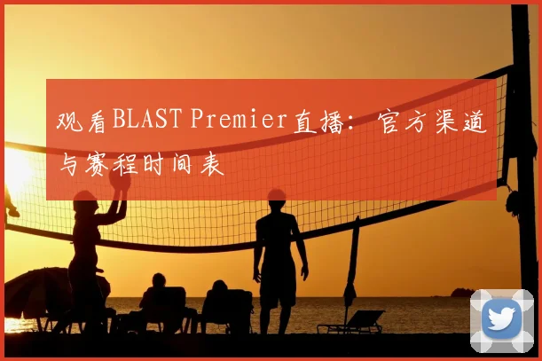 观看BLAST Premier直播:官方渠道与赛程时间表