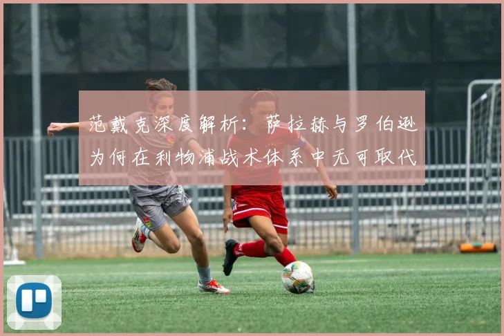 范戴克深度解析：萨拉赫与罗伯逊为何在利物浦战术体系中无可取代？