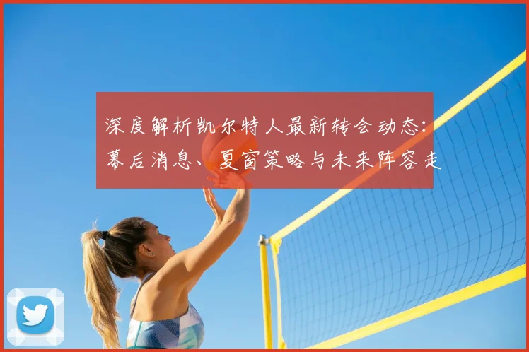深度解析凯尔特人最新转会动态：幕后消息、夏窗策略与未来阵容走向