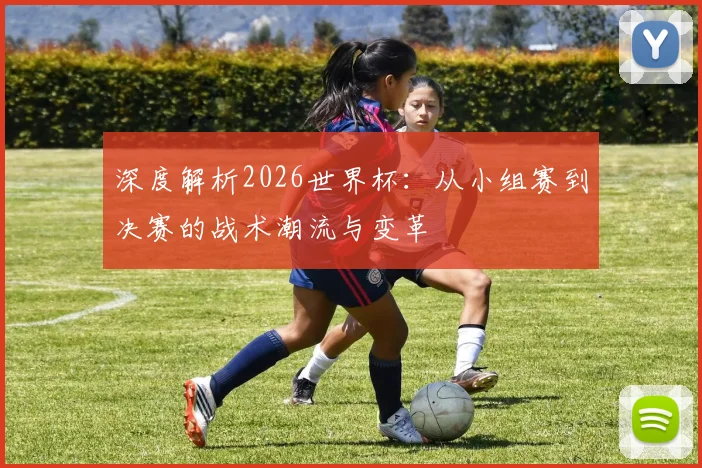 深度解析2026世界杯:从小组赛到决赛的战术潮流与变革