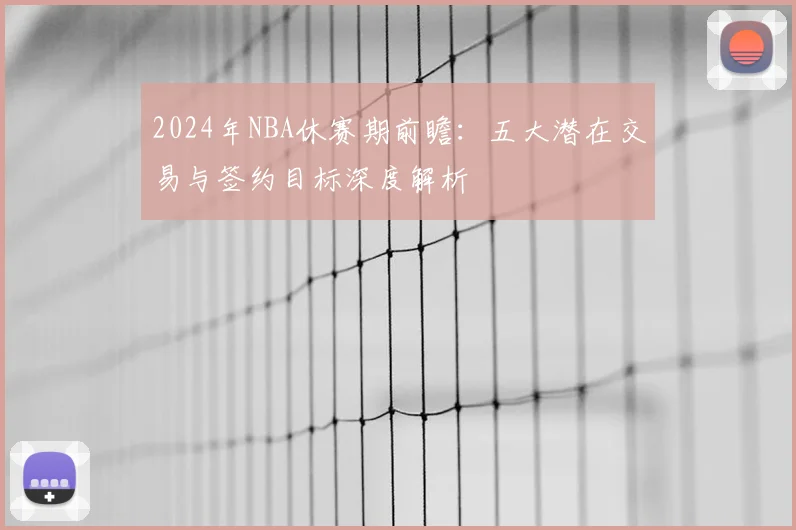 2024年NBA休赛期前瞻：五大潜在交易与签约目标深度解析