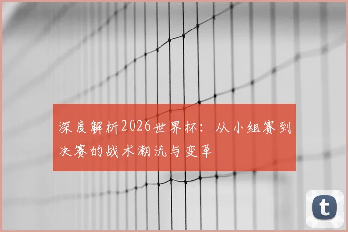 深度解析2026世界杯:从小组赛到决赛的战术潮流与变革