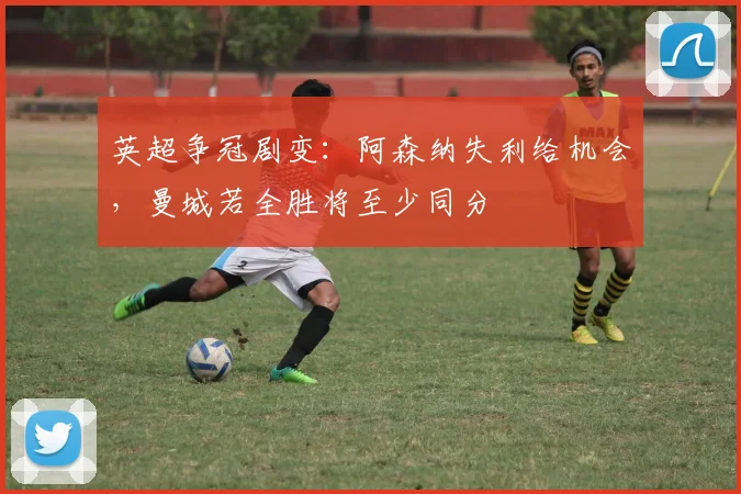 英超争冠剧变：阿森纳失利给机会，曼城若全胜将至少同分