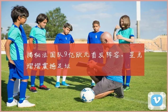 揭秘法国队9亿欧元首发阵容，星光熠熠震撼足坛