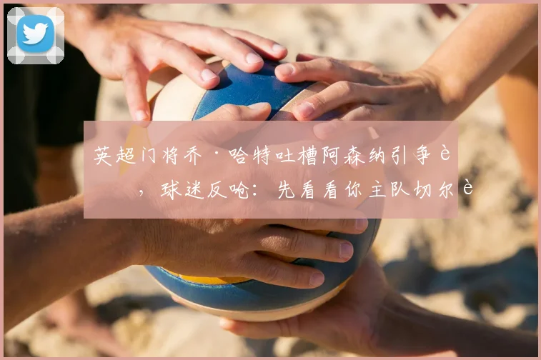 英超门将乔·哈特吐槽阿森纳引争议，球迷反呛：先看看你主队切尔西的排名吧！