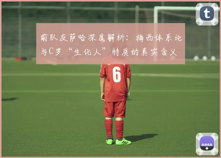 前队友萨哈深度解析：梅西体系论与C罗“生化人”特质的真实含义