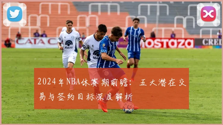 2024年NBA休赛期前瞻：五大潜在交易与签约目标深度解析