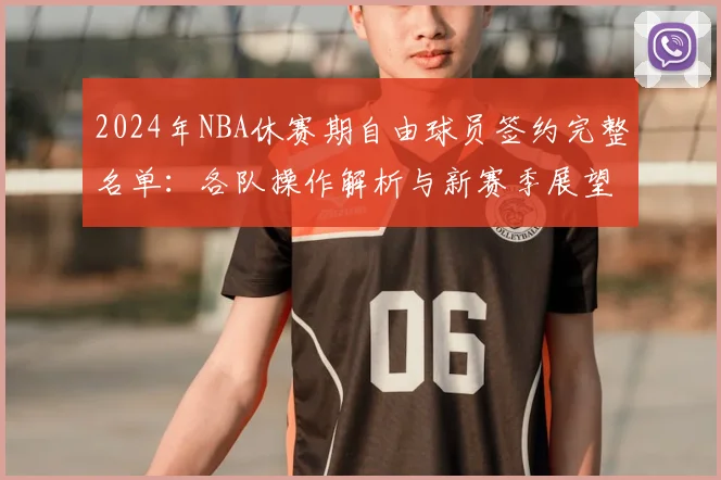 2024年NBA休赛期自由球员签约完整名单：各队操作解析与新赛季展望