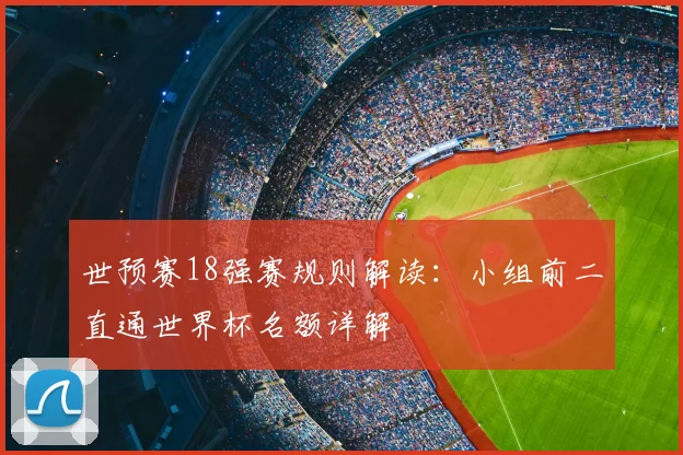 世预赛18强赛规则解读：小组前二直通世界杯名额详解