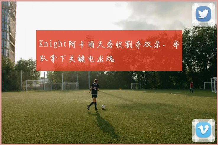 Knight阿卡丽天秀收割夺双杀，率队拿下关键电龙魂