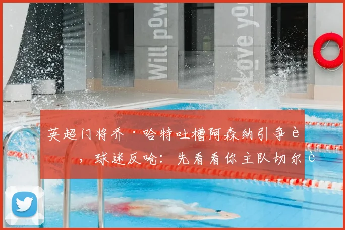 英超门将乔·哈特吐槽阿森纳引争议，球迷反呛：先看看你主队切尔西的排名吧！