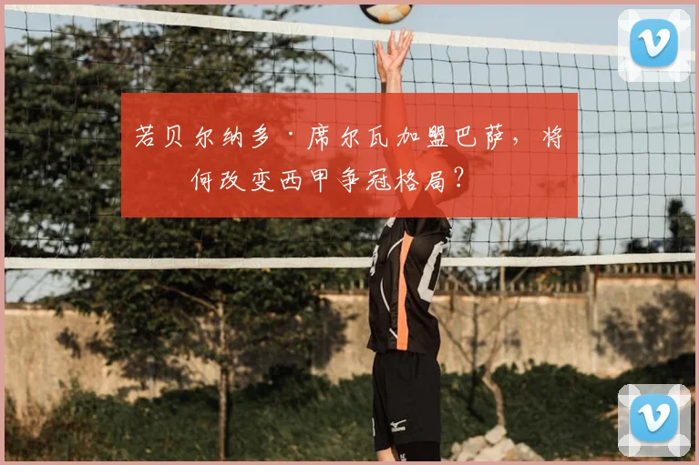 若贝尔纳多·席尔瓦加盟巴萨，将如何改变西甲争冠格局？