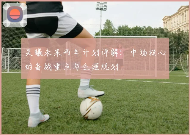 吴曦未来两年计划详解：中场核心的备战重点与生涯规划
