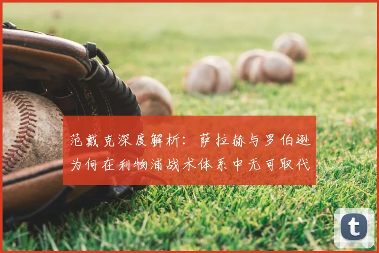 范戴克深度解析：萨拉赫与罗伯逊为何在利物浦战术体系中无可取代？